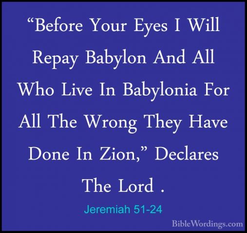 Jeremiah 51-24 - "Before Your Eyes I Will Repay Babylon And All W"Before Your Eyes I Will Repay Babylon And All Who Live In Babylonia For All The Wrong They Have Done In Zion," Declares The Lord . 