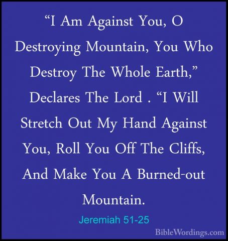 Jeremiah 51-25 - "I Am Against You, O Destroying Mountain, You Wh"I Am Against You, O Destroying Mountain, You Who Destroy The Whole Earth," Declares The Lord . "I Will Stretch Out My Hand Against You, Roll You Off The Cliffs, And Make You A Burned-out Mountain. 