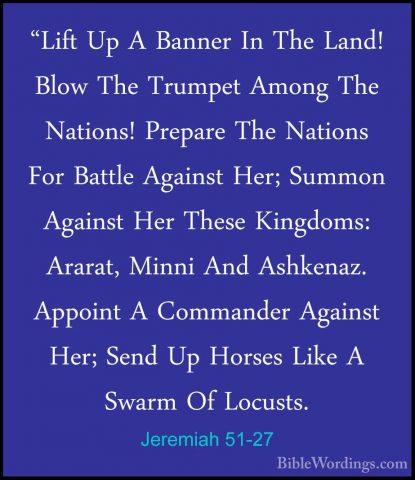 Jeremiah 51-27 - "Lift Up A Banner In The Land! Blow The Trumpet"Lift Up A Banner In The Land! Blow The Trumpet Among The Nations! Prepare The Nations For Battle Against Her; Summon Against Her These Kingdoms: Ararat, Minni And Ashkenaz. Appoint A Commander Against Her; Send Up Horses Like A Swarm Of Locusts. 