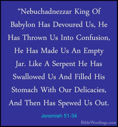 Jeremiah 51-34 - "Nebuchadnezzar King Of Babylon Has Devoured Us,"Nebuchadnezzar King Of Babylon Has Devoured Us, He Has Thrown Us Into Confusion, He Has Made Us An Empty Jar. Like A Serpent He Has Swallowed Us And Filled His Stomach With Our Delicacies, And Then Has Spewed Us Out. 