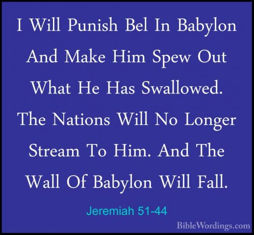 Jeremiah 51-44 - I Will Punish Bel In Babylon And Make Him Spew OI Will Punish Bel In Babylon And Make Him Spew Out What He Has Swallowed. The Nations Will No Longer Stream To Him. And The Wall Of Babylon Will Fall. 