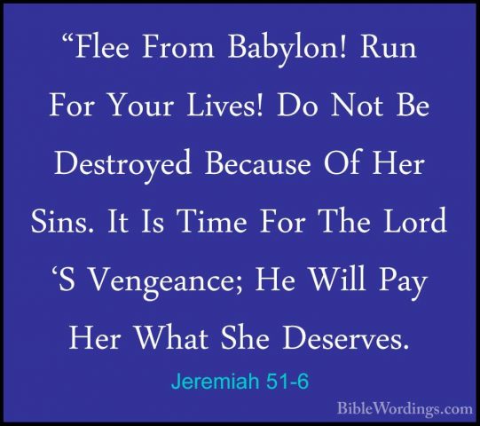 Jeremiah 51-6 - "Flee From Babylon! Run For Your Lives! Do Not Be"Flee From Babylon! Run For Your Lives! Do Not Be Destroyed Because Of Her Sins. It Is Time For The Lord 'S Vengeance; He Will Pay Her What She Deserves. 