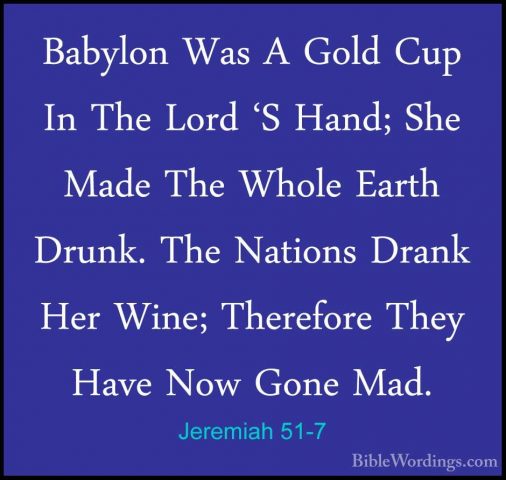 Jeremiah 51-7 - Babylon Was A Gold Cup In The Lord 'S Hand; She MBabylon Was A Gold Cup In The Lord 'S Hand; She Made The Whole Earth Drunk. The Nations Drank Her Wine; Therefore They Have Now Gone Mad. 