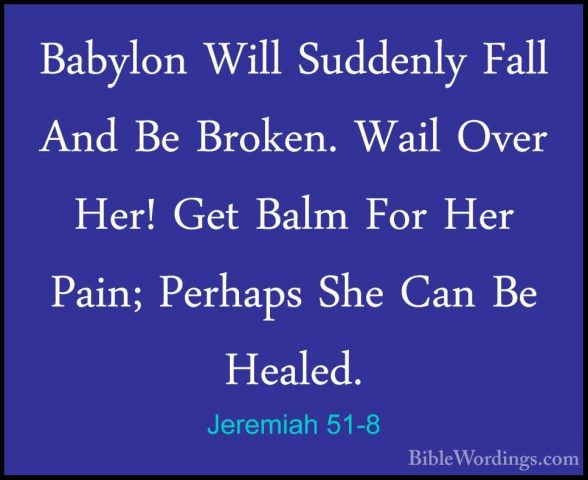 Jeremiah 51-8 - Babylon Will Suddenly Fall And Be Broken. Wail OvBabylon Will Suddenly Fall And Be Broken. Wail Over Her! Get Balm For Her Pain; Perhaps She Can Be Healed. 