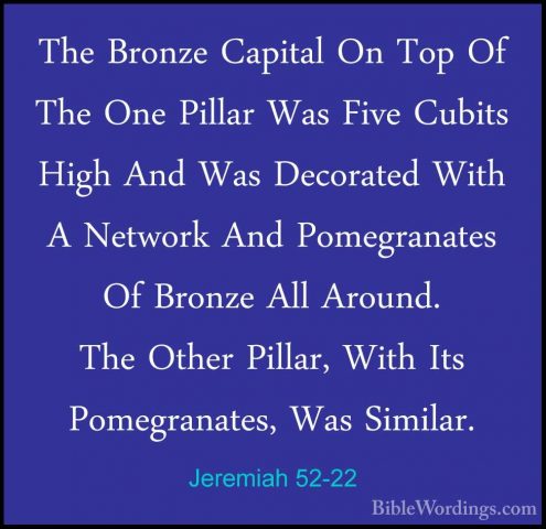 Jeremiah 52-22 - The Bronze Capital On Top Of The One Pillar WasThe Bronze Capital On Top Of The One Pillar Was Five Cubits High And Was Decorated With A Network And Pomegranates Of Bronze All Around. The Other Pillar, With Its Pomegranates, Was Similar. 