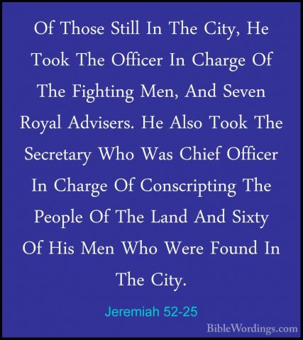 Jeremiah 52-25 - Of Those Still In The City, He Took The OfficerOf Those Still In The City, He Took The Officer In Charge Of The Fighting Men, And Seven Royal Advisers. He Also Took The Secretary Who Was Chief Officer In Charge Of Conscripting The People Of The Land And Sixty Of His Men Who Were Found In The City. 