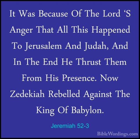 Jeremiah 52-3 - It Was Because Of The Lord 'S Anger That All ThisIt Was Because Of The Lord 'S Anger That All This Happened To Jerusalem And Judah, And In The End He Thrust Them From His Presence. Now Zedekiah Rebelled Against The King Of Babylon. 