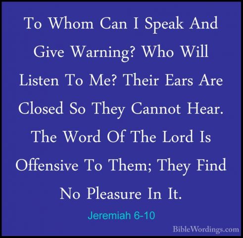 Jeremiah 6-10 - To Whom Can I Speak And Give Warning? Who Will LiTo Whom Can I Speak And Give Warning? Who Will Listen To Me? Their Ears Are Closed So They Cannot Hear. The Word Of The Lord Is Offensive To Them; They Find No Pleasure In It. 