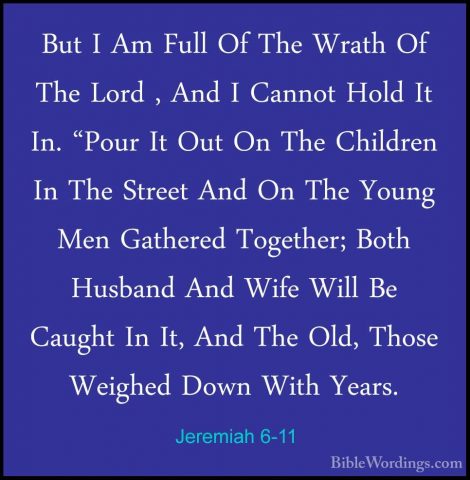 Jeremiah 6-11 - But I Am Full Of The Wrath Of The Lord , And I CaBut I Am Full Of The Wrath Of The Lord , And I Cannot Hold It In. "Pour It Out On The Children In The Street And On The Young Men Gathered Together; Both Husband And Wife Will Be Caught In It, And The Old, Those Weighed Down With Years. 