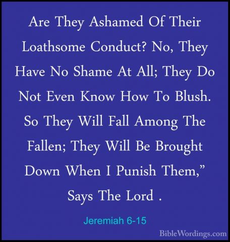 Jeremiah 6-15 - Are They Ashamed Of Their Loathsome Conduct? No,Are They Ashamed Of Their Loathsome Conduct? No, They Have No Shame At All; They Do Not Even Know How To Blush. So They Will Fall Among The Fallen; They Will Be Brought Down When I Punish Them," Says The Lord . 
