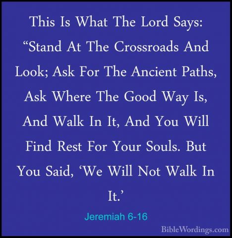 Jeremiah 6-16 - This Is What The Lord Says: "Stand At The CrossroThis Is What The Lord Says: "Stand At The Crossroads And Look; Ask For The Ancient Paths, Ask Where The Good Way Is, And Walk In It, And You Will Find Rest For Your Souls. But You Said, 'We Will Not Walk In It.' 