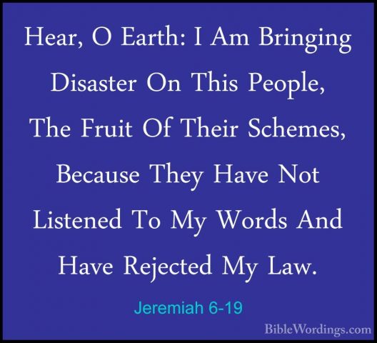 Jeremiah 6-19 - Hear, O Earth: I Am Bringing Disaster On This PeoHear, O Earth: I Am Bringing Disaster On This People, The Fruit Of Their Schemes, Because They Have Not Listened To My Words And Have Rejected My Law. 