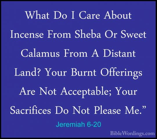 Jeremiah 6-20 - What Do I Care About Incense From Sheba Or SweetWhat Do I Care About Incense From Sheba Or Sweet Calamus From A Distant Land? Your Burnt Offerings Are Not Acceptable; Your Sacrifices Do Not Please Me." 