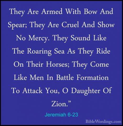 Jeremiah 6-23 - They Are Armed With Bow And Spear; They Are CruelThey Are Armed With Bow And Spear; They Are Cruel And Show No Mercy. They Sound Like The Roaring Sea As They Ride On Their Horses; They Come Like Men In Battle Formation To Attack You, O Daughter Of Zion." 