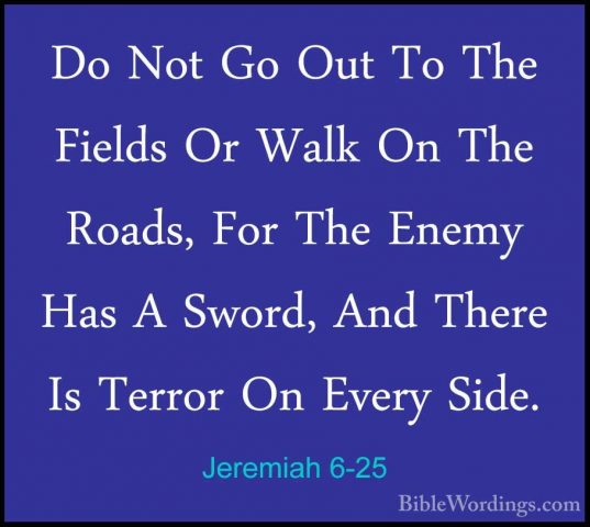 Jeremiah 6-25 - Do Not Go Out To The Fields Or Walk On The Roads,Do Not Go Out To The Fields Or Walk On The Roads, For The Enemy Has A Sword, And There Is Terror On Every Side. 