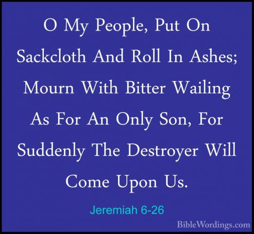 Jeremiah 6-26 - O My People, Put On Sackcloth And Roll In Ashes;O My People, Put On Sackcloth And Roll In Ashes; Mourn With Bitter Wailing As For An Only Son, For Suddenly The Destroyer Will Come Upon Us. 