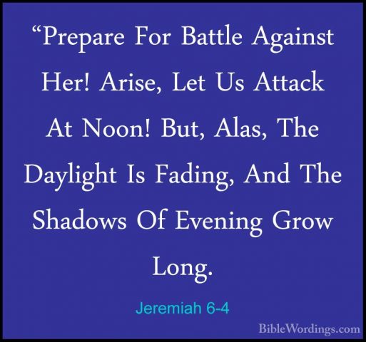 Jeremiah 6-4 - "Prepare For Battle Against Her! Arise, Let Us Att"Prepare For Battle Against Her! Arise, Let Us Attack At Noon! But, Alas, The Daylight Is Fading, And The Shadows Of Evening Grow Long. 