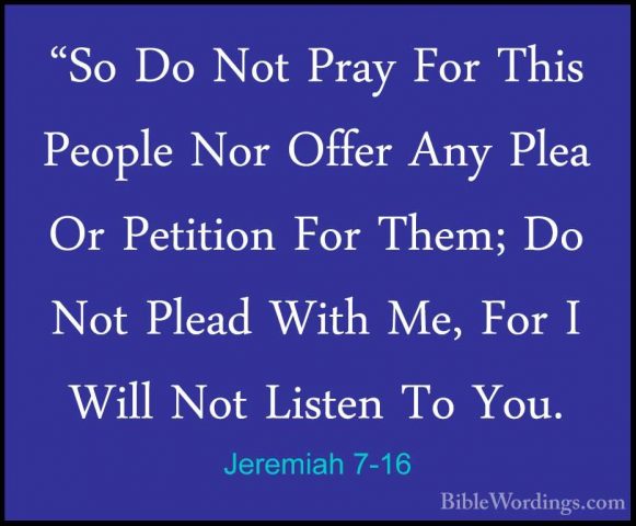 Jeremiah 7-16 - "So Do Not Pray For This People Nor Offer Any Ple"So Do Not Pray For This People Nor Offer Any Plea Or Petition For Them; Do Not Plead With Me, For I Will Not Listen To You. 