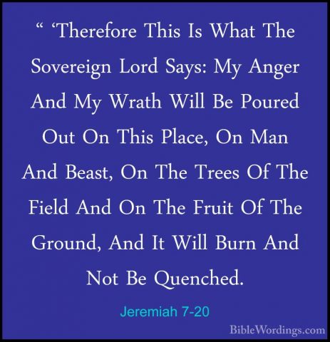 Jeremiah 7-20 - " 'Therefore This Is What The Sovereign Lord Says" 'Therefore This Is What The Sovereign Lord Says: My Anger And My Wrath Will Be Poured Out On This Place, On Man And Beast, On The Trees Of The Field And On The Fruit Of The Ground, And It Will Burn And Not Be Quenched. 