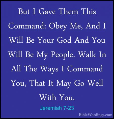 Jeremiah 7-23 - But I Gave Them This Command: Obey Me, And I WillBut I Gave Them This Command: Obey Me, And I Will Be Your God And You Will Be My People. Walk In All The Ways I Command You, That It May Go Well With You. 