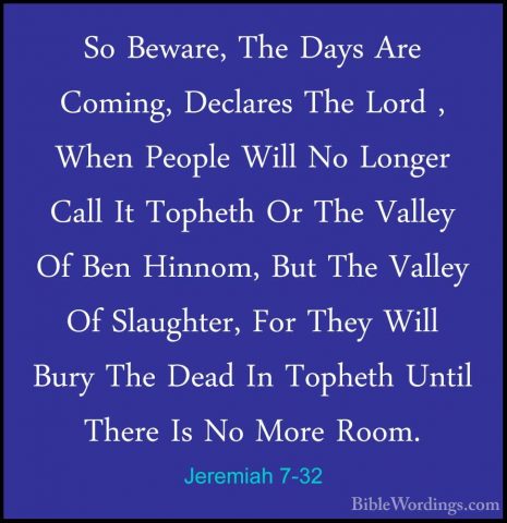 Jeremiah 7-32 - So Beware, The Days Are Coming, Declares The LordSo Beware, The Days Are Coming, Declares The Lord , When People Will No Longer Call It Topheth Or The Valley Of Ben Hinnom, But The Valley Of Slaughter, For They Will Bury The Dead In Topheth Until There Is No More Room. 