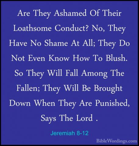 Jeremiah 8-12 - Are They Ashamed Of Their Loathsome Conduct? No,Are They Ashamed Of Their Loathsome Conduct? No, They Have No Shame At All; They Do Not Even Know How To Blush. So They Will Fall Among The Fallen; They Will Be Brought Down When They Are Punished, Says The Lord . 