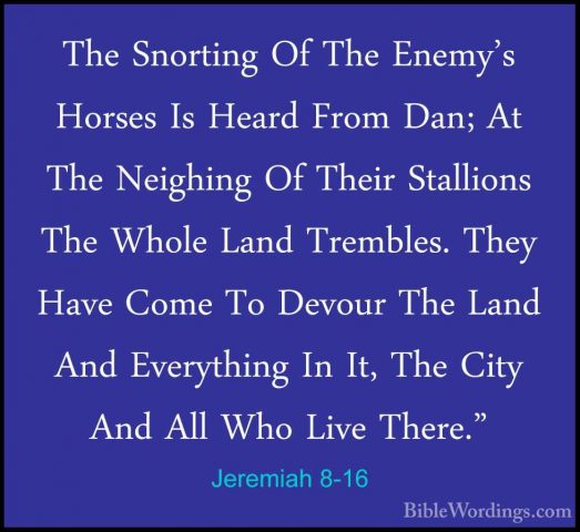 Jeremiah 8-16 - The Snorting Of The Enemy's Horses Is Heard FromThe Snorting Of The Enemy's Horses Is Heard From Dan; At The Neighing Of Their Stallions The Whole Land Trembles. They Have Come To Devour The Land And Everything In It, The City And All Who Live There." 