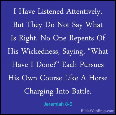 Jeremiah 8-6 - I Have Listened Attentively, But They Do Not Say WI Have Listened Attentively, But They Do Not Say What Is Right. No One Repents Of His Wickedness, Saying, "What Have I Done?" Each Pursues His Own Course Like A Horse Charging Into Battle. 