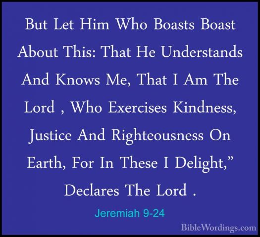 Jeremiah 9-24 - But Let Him Who Boasts Boast About This: That HeBut Let Him Who Boasts Boast About This: That He Understands And Knows Me, That I Am The Lord , Who Exercises Kindness, Justice And Righteousness On Earth, For In These I Delight," Declares The Lord . 