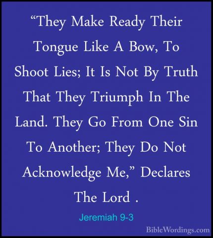 Jeremiah 9-3 - "They Make Ready Their Tongue Like A Bow, To Shoot"They Make Ready Their Tongue Like A Bow, To Shoot Lies; It Is Not By Truth That They Triumph In The Land. They Go From One Sin To Another; They Do Not Acknowledge Me," Declares The Lord . 