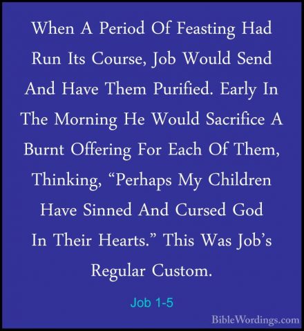 Job 1-5 - When A Period Of Feasting Had Run Its Course, Job WouldWhen A Period Of Feasting Had Run Its Course, Job Would Send And Have Them Purified. Early In The Morning He Would Sacrifice A Burnt Offering For Each Of Them, Thinking, "Perhaps My Children Have Sinned And Cursed God In Their Hearts." This Was Job's Regular Custom. 