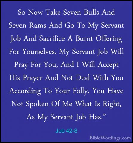 Job 42-8 - So Now Take Seven Bulls And Seven Rams And Go To My SeSo Now Take Seven Bulls And Seven Rams And Go To My Servant Job And Sacrifice A Burnt Offering For Yourselves. My Servant Job Will Pray For You, And I Will Accept His Prayer And Not Deal With You According To Your Folly. You Have Not Spoken Of Me What Is Right, As My Servant Job Has." 