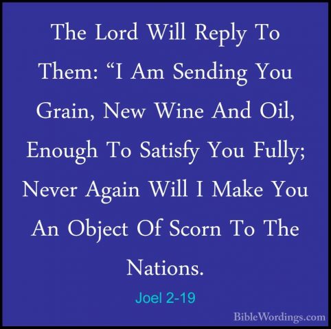 Joel 2-19 - The Lord Will Reply To Them: "I Am Sending You Grain,The Lord Will Reply To Them: "I Am Sending You Grain, New Wine And Oil, Enough To Satisfy You Fully; Never Again Will I Make You An Object Of Scorn To The Nations. 