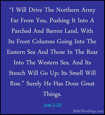 Joel 2-20 - "I Will Drive The Northern Army Far From You, Pushing"I Will Drive The Northern Army Far From You, Pushing It Into A Parched And Barren Land, With Its Front Columns Going Into The Eastern Sea And Those In The Rear Into The Western Sea. And Its Stench Will Go Up; Its Smell Will Rise." Surely He Has Done Great Things. 
