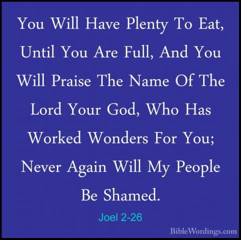 Joel 2-26 - You Will Have Plenty To Eat, Until You Are Full, AndYou Will Have Plenty To Eat, Until You Are Full, And You Will Praise The Name Of The Lord Your God, Who Has Worked Wonders For You; Never Again Will My People Be Shamed. 
