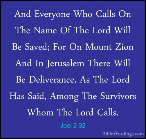 Joel 2-32 - And Everyone Who Calls On The Name Of The Lord Will BAnd Everyone Who Calls On The Name Of The Lord Will Be Saved; For On Mount Zion And In Jerusalem There Will Be Deliverance, As The Lord Has Said, Among The Survivors Whom The Lord Calls.