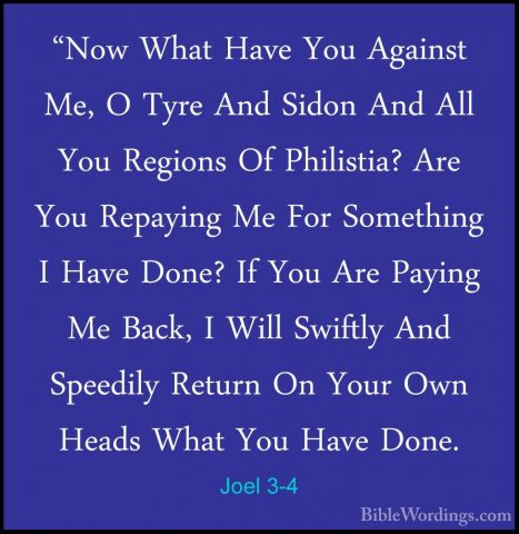 Joel 3-4 - "Now What Have You Against Me, O Tyre And Sidon And Al"Now What Have You Against Me, O Tyre And Sidon And All You Regions Of Philistia? Are You Repaying Me For Something I Have Done? If You Are Paying Me Back, I Will Swiftly And Speedily Return On Your Own Heads What You Have Done. 
