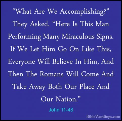 John 11-48 - "What Are We Accomplishing?" They Asked. "Here Is Th"What Are We Accomplishing?" They Asked. "Here Is This Man Performing Many Miraculous Signs. If We Let Him Go On Like This, Everyone Will Believe In Him, And Then The Romans Will Come And Take Away Both Our Place And Our Nation." 