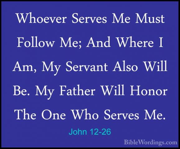 John 12-26 - Whoever Serves Me Must Follow Me; And Where I Am, MyWhoever Serves Me Must Follow Me; And Where I Am, My Servant Also Will Be. My Father Will Honor The One Who Serves Me. 