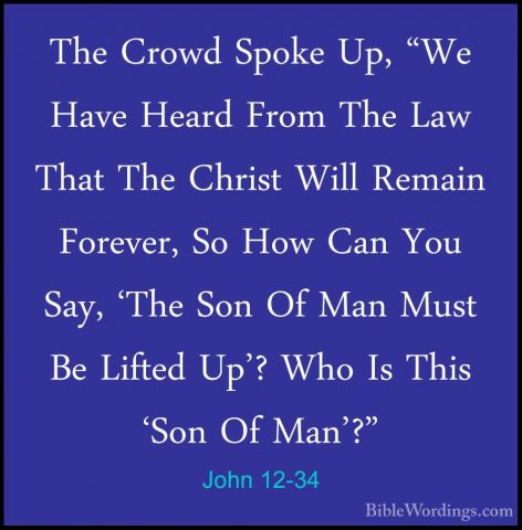 John 12-34 - The Crowd Spoke Up, "We Have Heard From The Law ThatThe Crowd Spoke Up, "We Have Heard From The Law That The Christ Will Remain Forever, So How Can You Say, 'The Son Of Man Must Be Lifted Up'? Who Is This 'Son Of Man'?" 