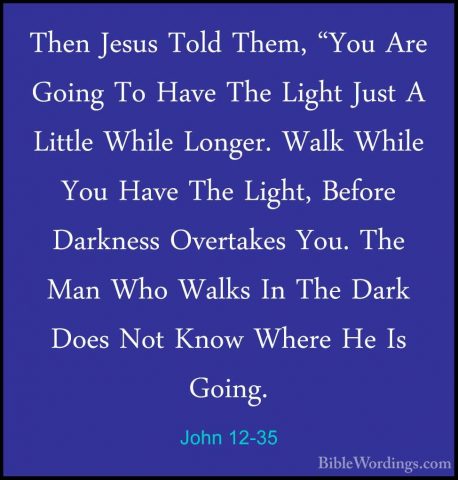 John 12-35 - Then Jesus Told Them, "You Are Going To Have The LigThen Jesus Told Them, "You Are Going To Have The Light Just A Little While Longer. Walk While You Have The Light, Before Darkness Overtakes You. The Man Who Walks In The Dark Does Not Know Where He Is Going. 