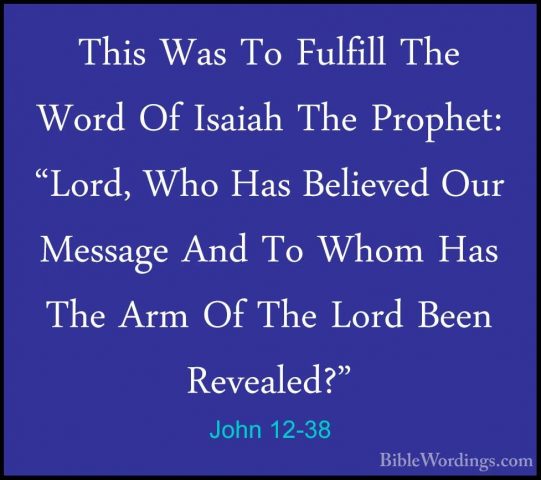 John 12-38 - This Was To Fulfill The Word Of Isaiah The Prophet:This Was To Fulfill The Word Of Isaiah The Prophet: "Lord, Who Has Believed Our Message And To Whom Has The Arm Of The Lord Been Revealed?" 