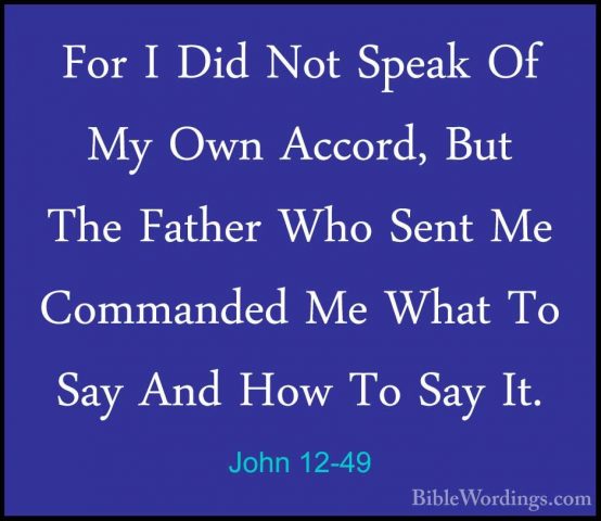 John 12-49 - For I Did Not Speak Of My Own Accord, But The FatherFor I Did Not Speak Of My Own Accord, But The Father Who Sent Me Commanded Me What To Say And How To Say It. 