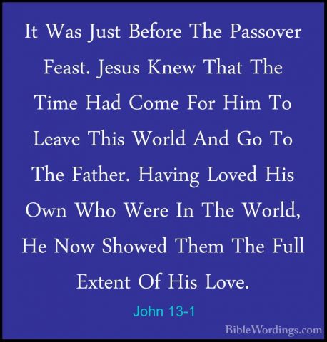 John 13-1 - It Was Just Before The Passover Feast. Jesus Knew ThaIt Was Just Before The Passover Feast. Jesus Knew That The Time Had Come For Him To Leave This World And Go To The Father. Having Loved His Own Who Were In The World, He Now Showed Them The Full Extent Of His Love. 