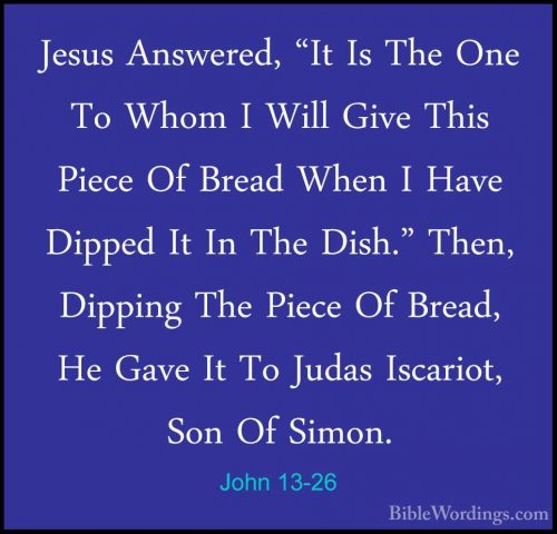 John 13-26 - Jesus Answered, "It Is The One To Whom I Will Give TJesus Answered, "It Is The One To Whom I Will Give This Piece Of Bread When I Have Dipped It In The Dish." Then, Dipping The Piece Of Bread, He Gave It To Judas Iscariot, Son Of Simon. 