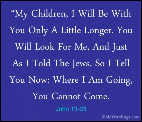 John 13-33 - "My Children, I Will Be With You Only A Little Longe"My Children, I Will Be With You Only A Little Longer. You Will Look For Me, And Just As I Told The Jews, So I Tell You Now: Where I Am Going, You Cannot Come. 