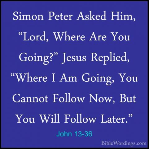 John 13-36 - Simon Peter Asked Him, "Lord, Where Are You Going?"Simon Peter Asked Him, "Lord, Where Are You Going?" Jesus Replied, "Where I Am Going, You Cannot Follow Now, But You Will Follow Later." 