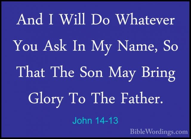 John 14-13 - And I Will Do Whatever You Ask In My Name, So That TAnd I Will Do Whatever You Ask In My Name, So That The Son May Bring Glory To The Father. 
