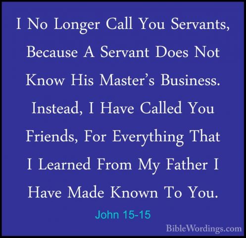 John 15-15 - I No Longer Call You Servants, Because A Servant DoeI No Longer Call You Servants, Because A Servant Does Not Know His Master's Business. Instead, I Have Called You Friends, For Everything That I Learned From My Father I Have Made Known To You. 