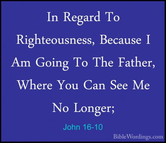 John 16-10 - In Regard To Righteousness, Because I Am Going To ThIn Regard To Righteousness, Because I Am Going To The Father, Where You Can See Me No Longer; 
